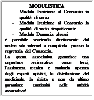 Casella di testo: MODULISTICA  -	Modulo Iscrizione al Consorzio in qualità di socio  -	Modulo Iscrizione al Consorzio in qualità di socio simpatizzante  -	Modulo Denuncia alveari  è possibile scaricarla direttamente dal nostro sito internet o compilarla  presso la segreteria del Consorzio.  La quota associativa garantisce una copertura assicurativa verso terzi, l’assistenza tecnica e sanitaria operata dagli esperti apistici, la distribuzione del medicinale, la rivista e non da ultimo garantisce continuità nelle attività associative!